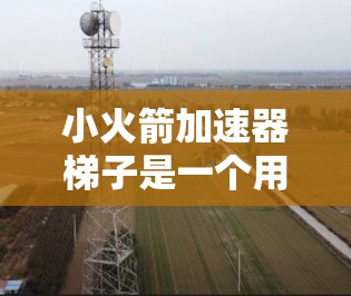 小火箭加速器梯子是一个用于加速小火箭的装置,通常由梯子和支撑结构组成。以下是一个清晰的步骤指南,帮助您使用小火箭加速器梯子 小火箭加速器梯子是一个用于加速小火箭的装置,通常由梯子和支撑结构组成。以下是一个清晰的步骤指南,帮助您使用小火箭加速器梯子