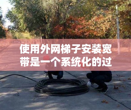 使用外网梯子安装宽带是一个系统化的过程，涉及多个步骤和注意事项。以下是一个清晰的步骤指南