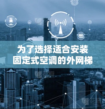为了选择适合安装固定式空调的外网梯子，以下是详细的建议
