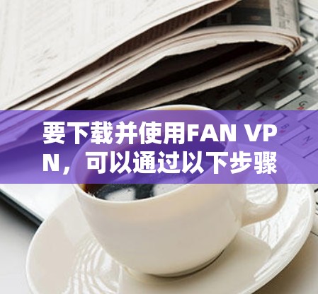 要下载并使用FAN VPN，可以通过以下步骤进行
