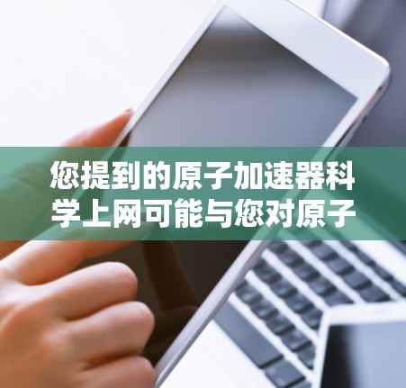您提到的原子加速器科学上网可能与您对原子物理、粒子加速技术或相关的科学研究感兴趣。如果是指原子物理加速器（如粒子加速器）的应用或传播到互联网上，那么我们可以讨论以下内容