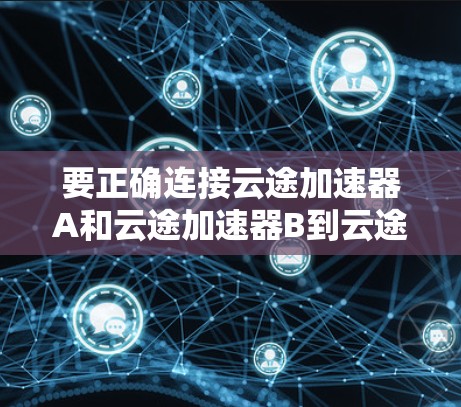要正确连接云途加速器A和云途加速器B到云途云版，您可以按照以下步骤操作