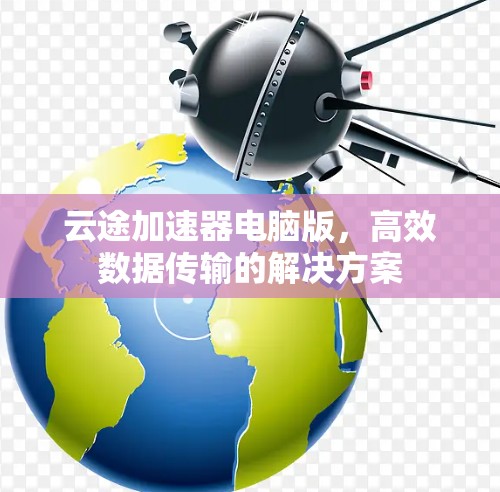 云途加速器电脑版,高效数据传输的解决方案 云途加速器电脑版,高效数据传输的解决方案