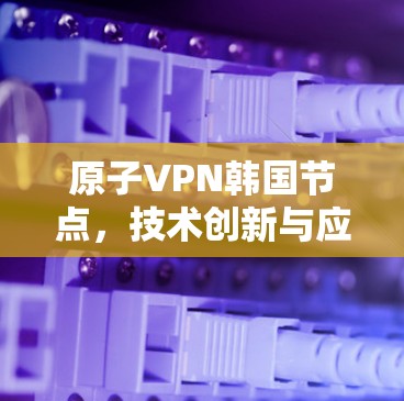 原子VPN韩国节点,技术创新与应用前景 原子VPN韩国节点,技术创新与应用前景