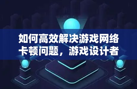 如何高效解决游戏网络卡顿问题,游戏设计者的必修课 如何高效解决游戏网络卡顿问题,游戏设计者的必修课