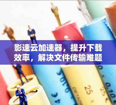 影速云加速器,提升下载效率,解决文件传输难题 影速云加速器,提升下载效率,解决文件传输难题
